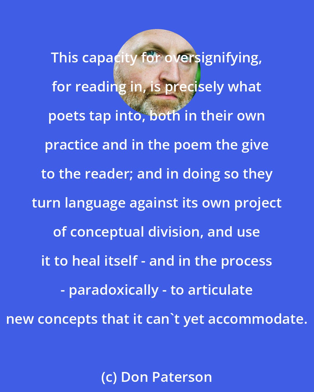 Don Paterson: This capacity for oversignifying, for reading in, is precisely what poets tap into, both in their own practice and in the poem the give to the reader; and in doing so they turn language against its own project of conceptual division, and use it to heal itself - and in the process - paradoxically - to articulate new concepts that it can't yet accommodate.