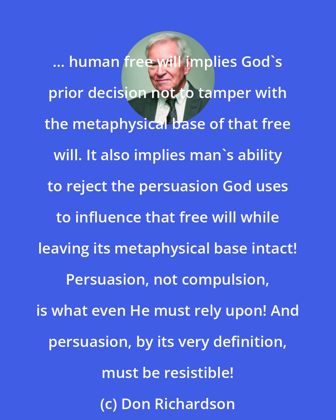 Don Richardson: ... human free will implies God's prior decision not to tamper with the metaphysical base of that free will. It also implies man's ability to reject the persuasion God uses to influence that free will while leaving its metaphysical base intact! Persuasion, not compulsion, is what even He must rely upon! And persuasion, by its very definition, must be resistible!