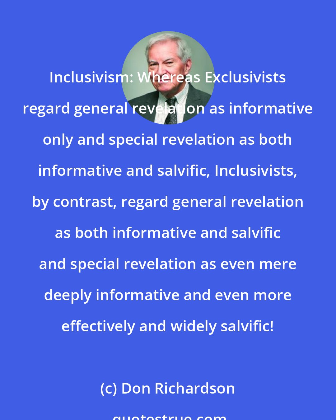 Don Richardson: Inclusivism: Whereas Exclusivists regard general revelation as informative only and special revelation as both informative and salvific, Inclusivists, by contrast, regard general revelation as both informative and salvific and special revelation as even mere deeply informative and even more effectively and widely salvific!