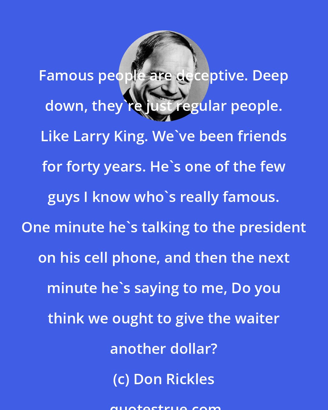 Don Rickles: Famous people are deceptive. Deep down, they're just regular people. Like Larry King. We've been friends for forty years. He's one of the few guys I know who's really famous. One minute he's talking to the president on his cell phone, and then the next minute he's saying to me, Do you think we ought to give the waiter another dollar?