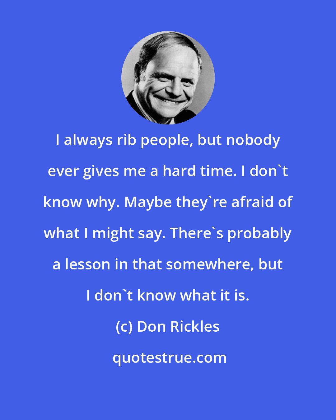 Don Rickles: I always rib people, but nobody ever gives me a hard time. I don't know why. Maybe they're afraid of what I might say. There's probably a lesson in that somewhere, but I don't know what it is.