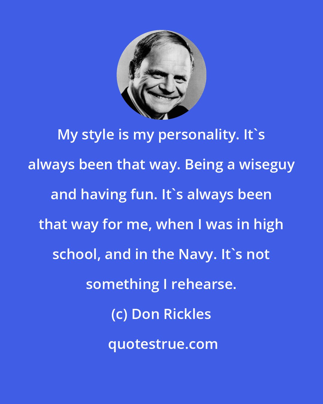 Don Rickles: My style is my personality. It's always been that way. Being a wiseguy and having fun. It's always been that way for me, when I was in high school, and in the Navy. It's not something I rehearse.