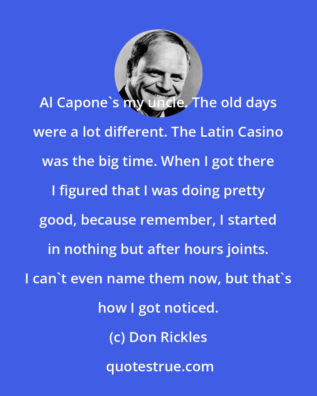 Don Rickles: Al Capone's my uncle. The old days were a lot different. The Latin Casino was the big time. When I got there I figured that I was doing pretty good, because remember, I started in nothing but after hours joints. I can't even name them now, but that's how I got noticed.