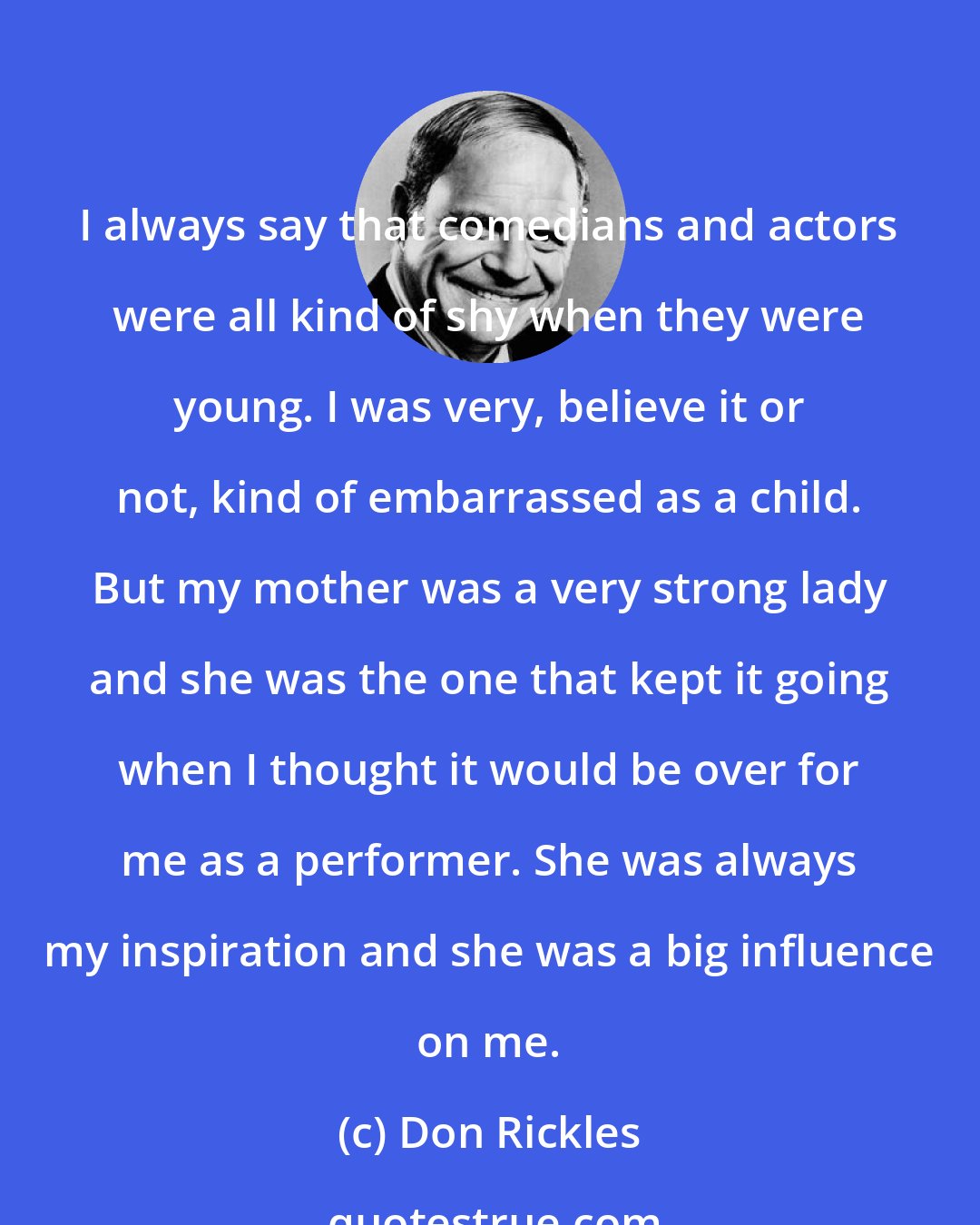 Don Rickles: I always say that comedians and actors were all kind of shy when they were young. I was very, believe it or not, kind of embarrassed as a child. But my mother was a very strong lady and she was the one that kept it going when I thought it would be over for me as a performer. She was always my inspiration and she was a big influence on me.