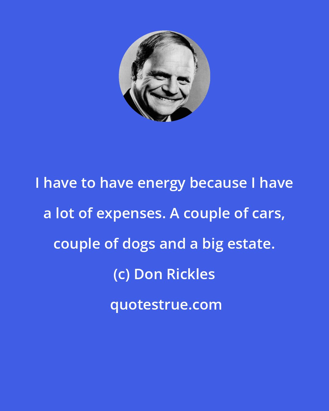 Don Rickles: I have to have energy because I have a lot of expenses. A couple of cars, couple of dogs and a big estate.