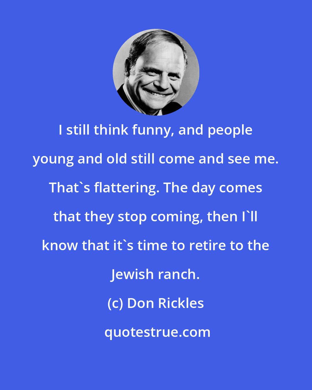 Don Rickles: I still think funny, and people young and old still come and see me. That's flattering. The day comes that they stop coming, then I'll know that it's time to retire to the Jewish ranch.