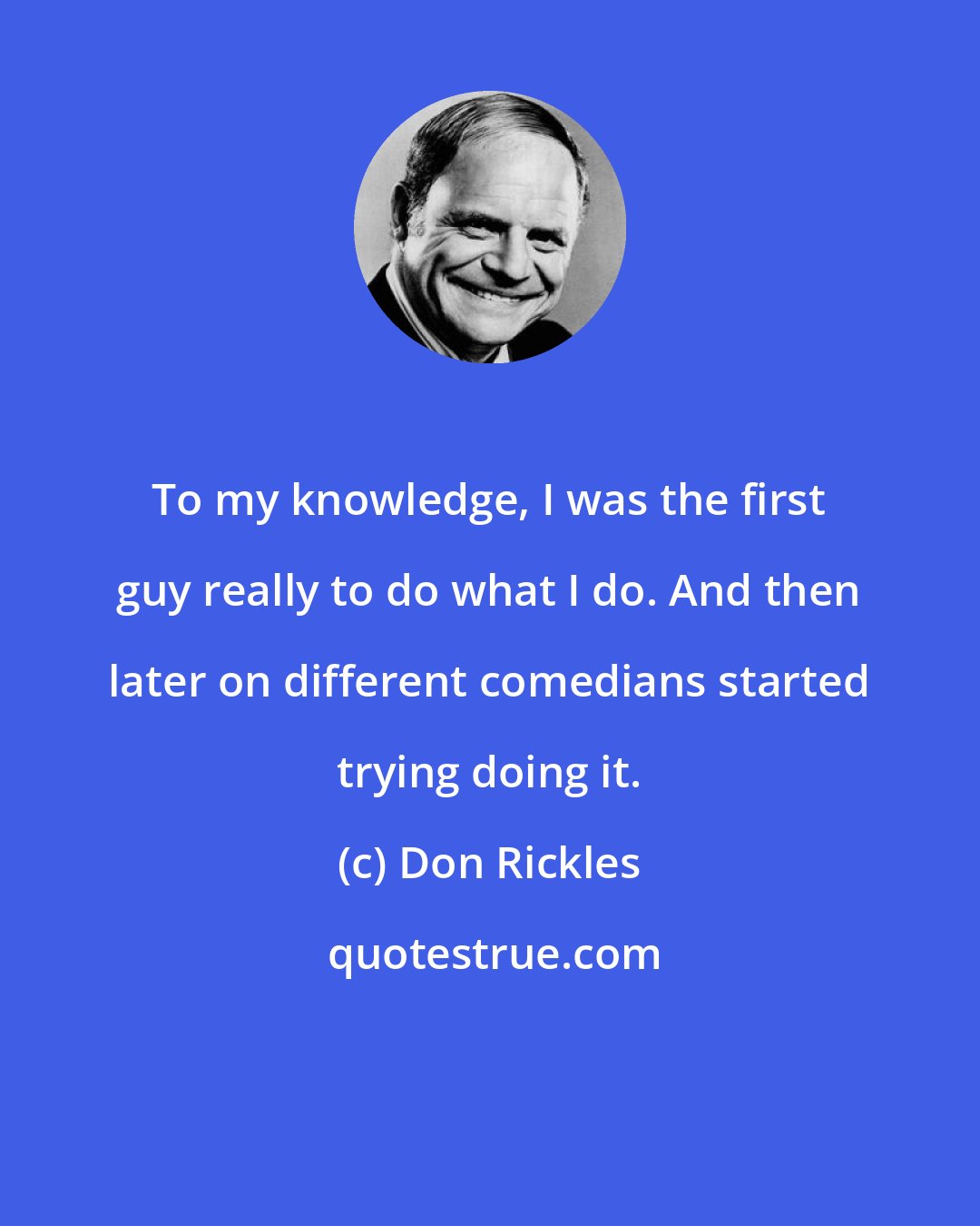 Don Rickles: To my knowledge, I was the first guy really to do what I do. And then later on different comedians started trying doing it.