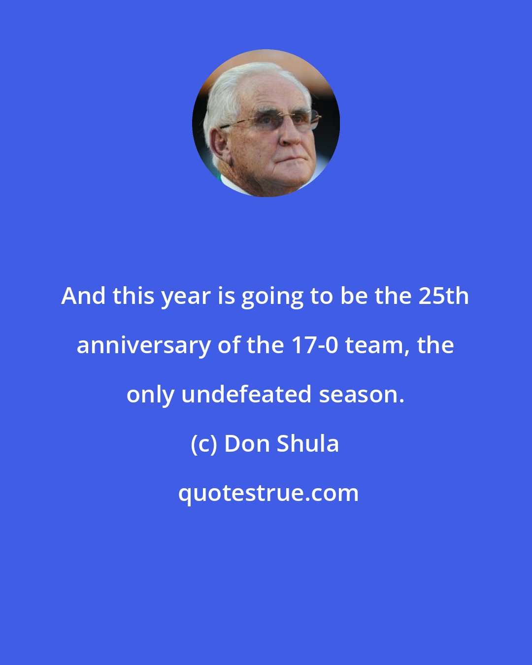 Don Shula: And this year is going to be the 25th anniversary of the 17-0 team, the only undefeated season.