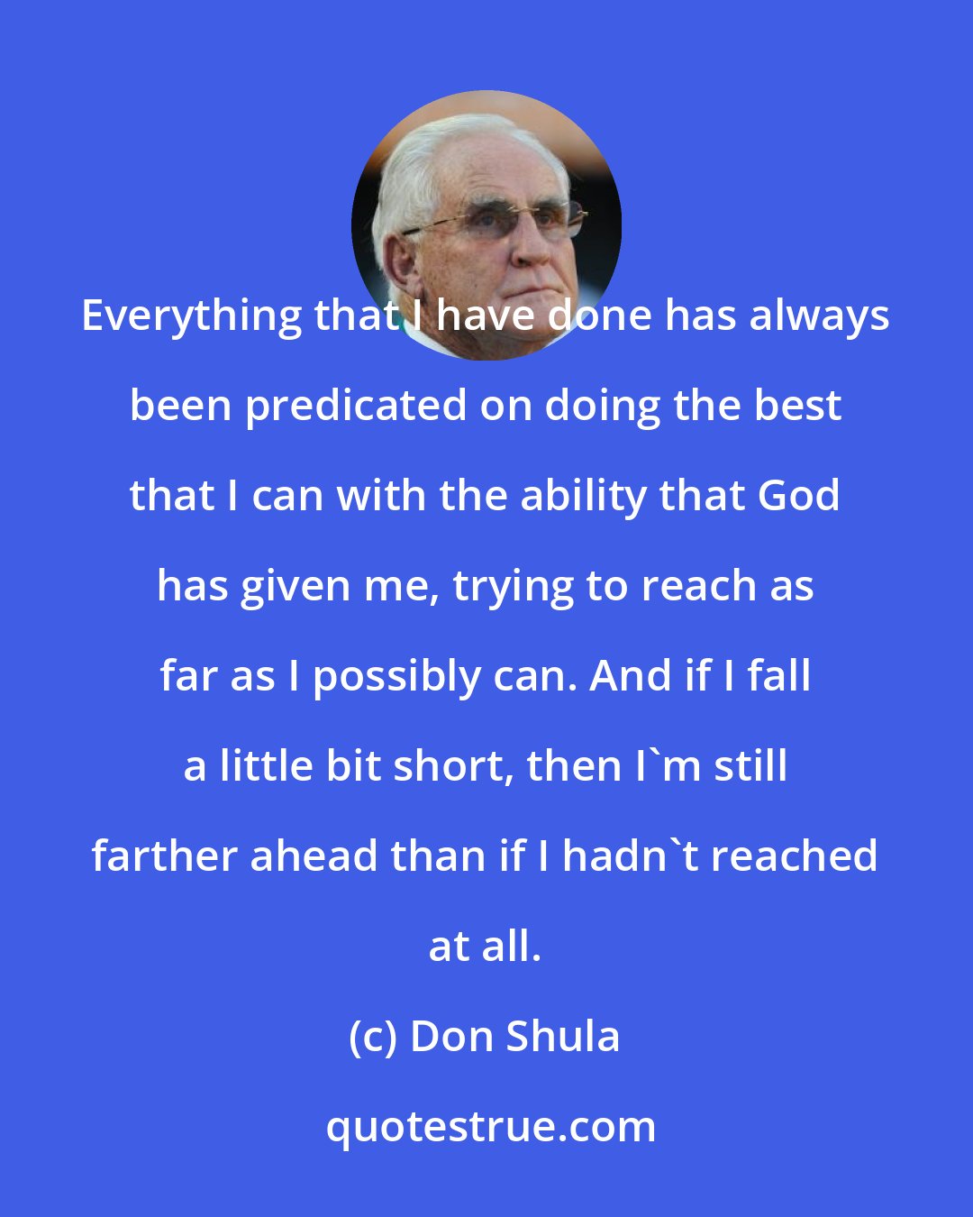 Don Shula: Everything that I have done has always been predicated on doing the best that I can with the ability that God has given me, trying to reach as far as I possibly can. And if I fall a little bit short, then I'm still farther ahead than if I hadn't reached at all.