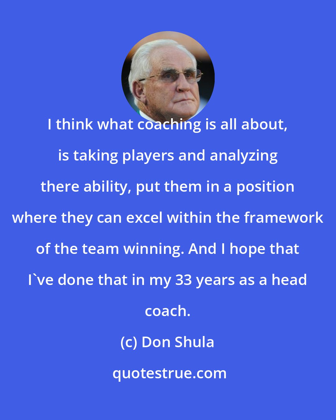 Don Shula: I think what coaching is all about, is taking players and analyzing there ability, put them in a position where they can excel within the framework of the team winning. And I hope that I've done that in my 33 years as a head coach.