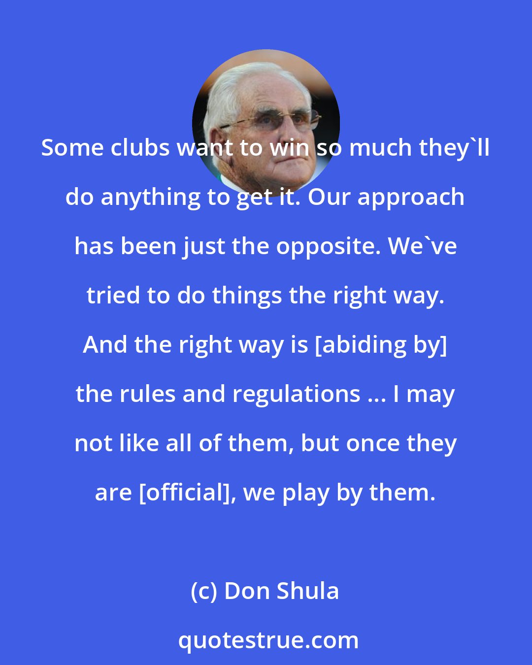 Don Shula: Some clubs want to win so much they'll do anything to get it. Our approach has been just the opposite. We've tried to do things the right way. And the right way is [abiding by] the rules and regulations ... I may not like all of them, but once they are [official], we play by them.