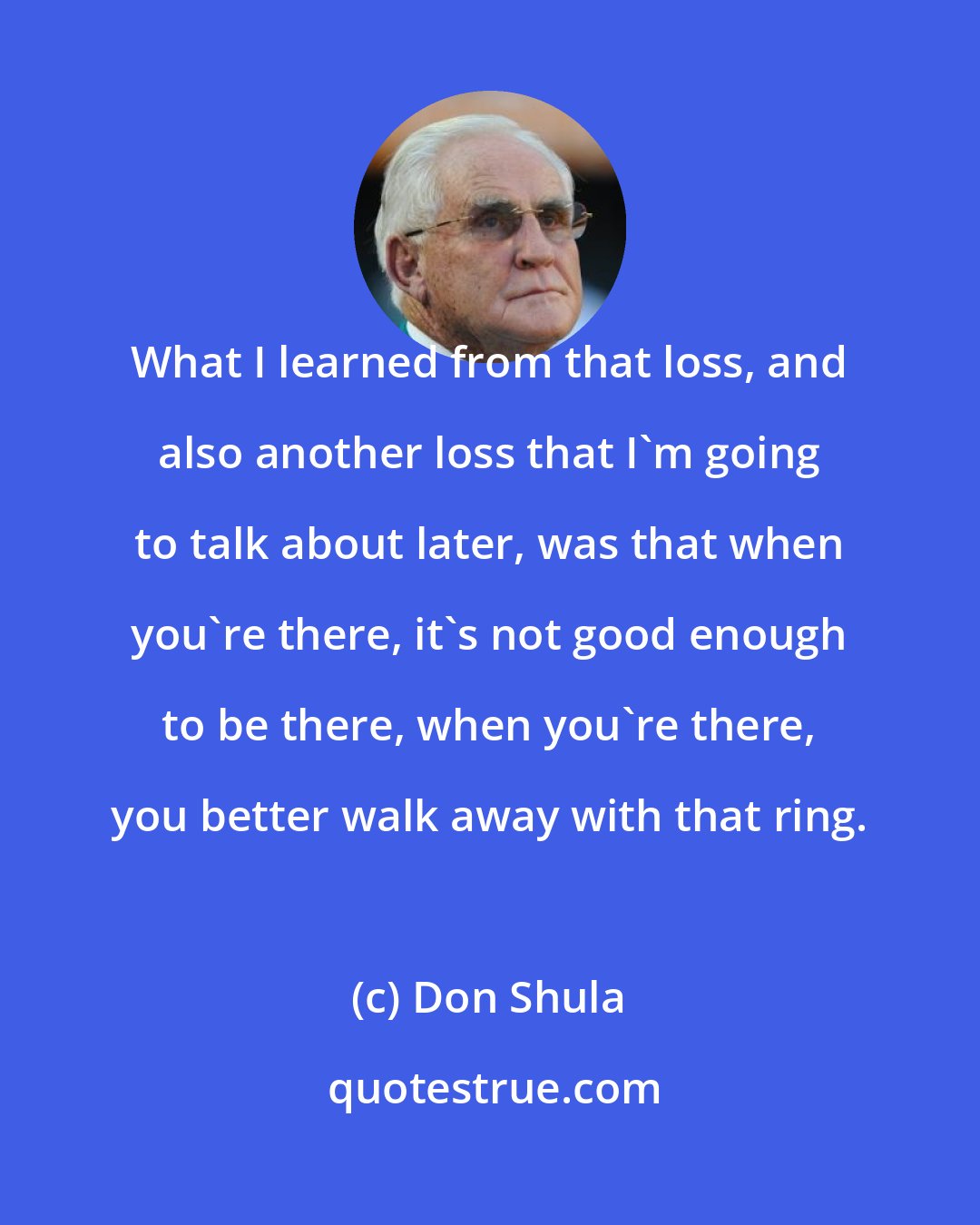 Don Shula: What I learned from that loss, and also another loss that I'm going to talk about later, was that when you're there, it's not good enough to be there, when you're there, you better walk away with that ring.