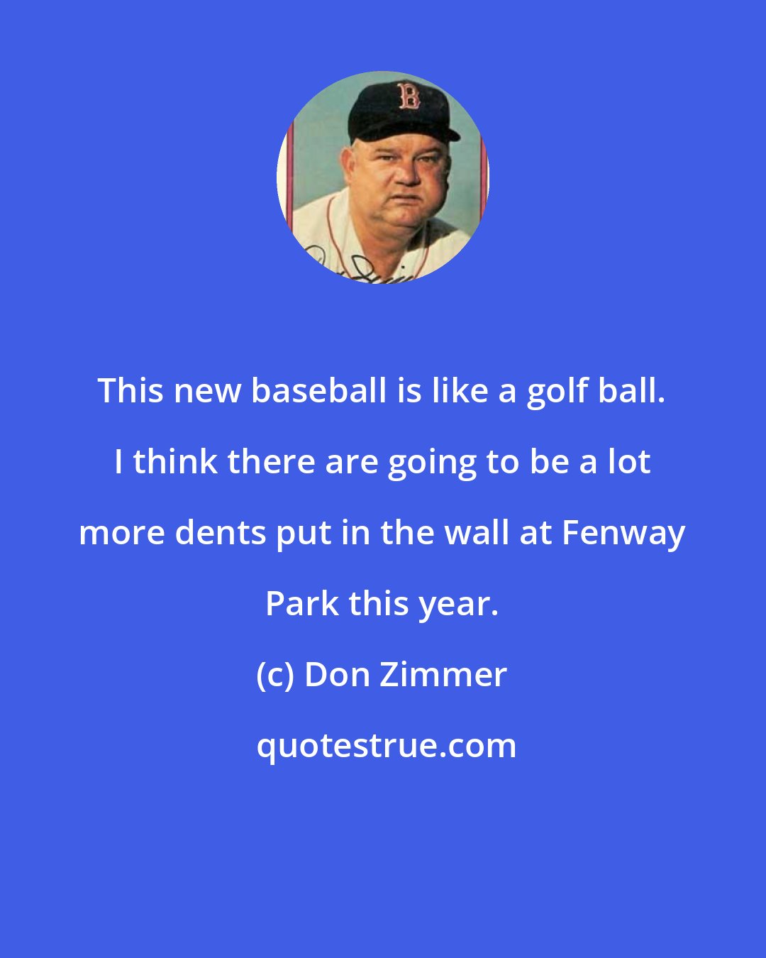 Don Zimmer: This new baseball is like a golf ball. I think there are going to be a lot more dents put in the wall at Fenway Park this year.