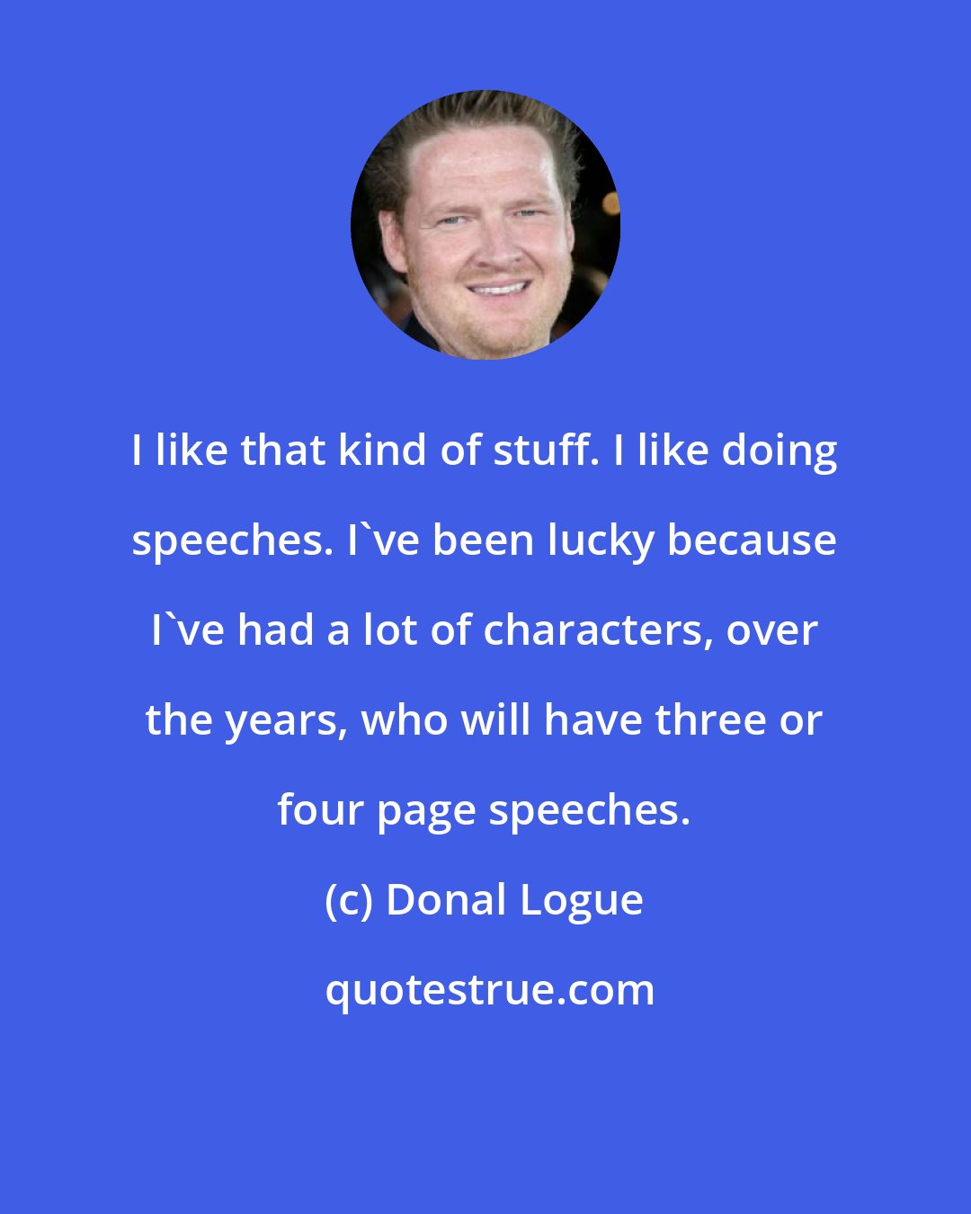 Donal Logue: I like that kind of stuff. I like doing speeches. I've been lucky because I've had a lot of characters, over the years, who will have three or four page speeches.