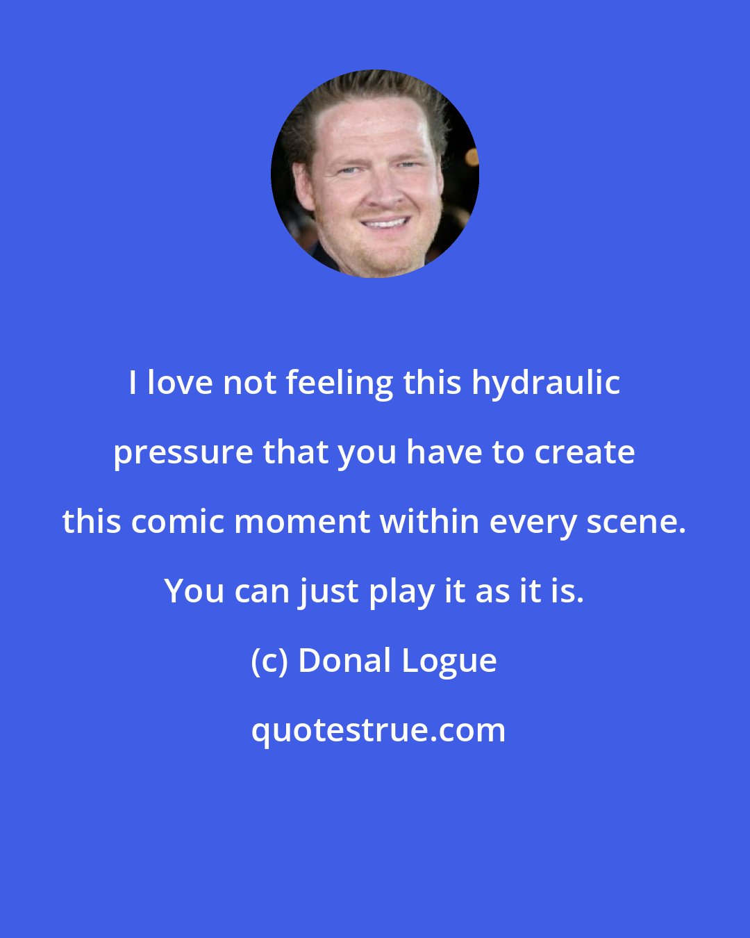 Donal Logue: I love not feeling this hydraulic pressure that you have to create this comic moment within every scene. You can just play it as it is.