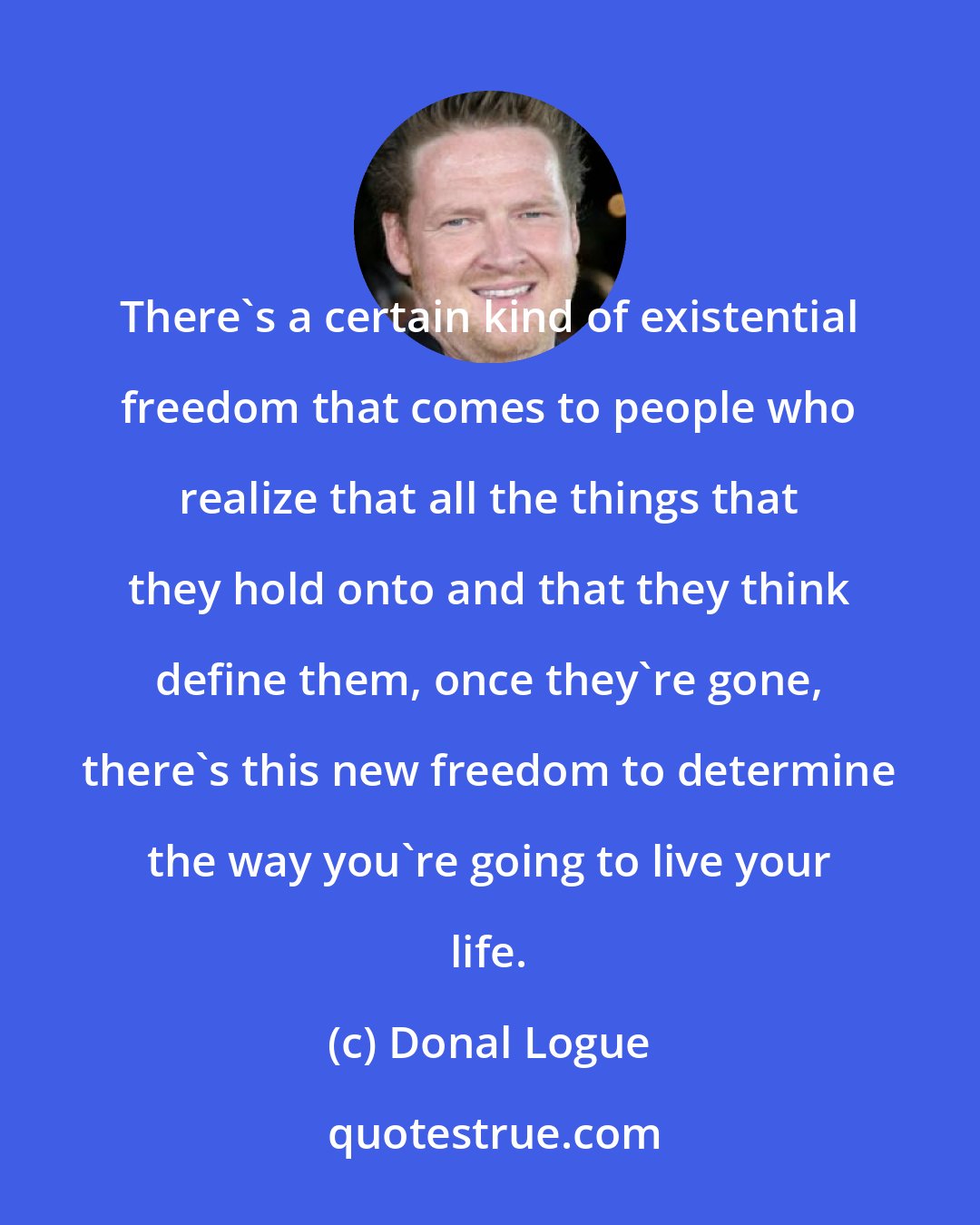 Donal Logue: There's a certain kind of existential freedom that comes to people who realize that all the things that they hold onto and that they think define them, once they're gone, there's this new freedom to determine the way you're going to live your life.