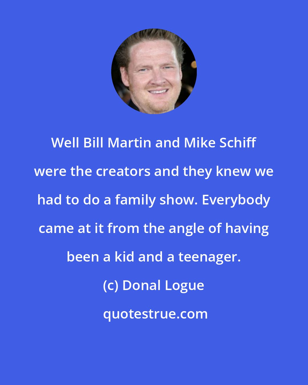 Donal Logue: Well Bill Martin and Mike Schiff were the creators and they knew we had to do a family show. Everybody came at it from the angle of having been a kid and a teenager.