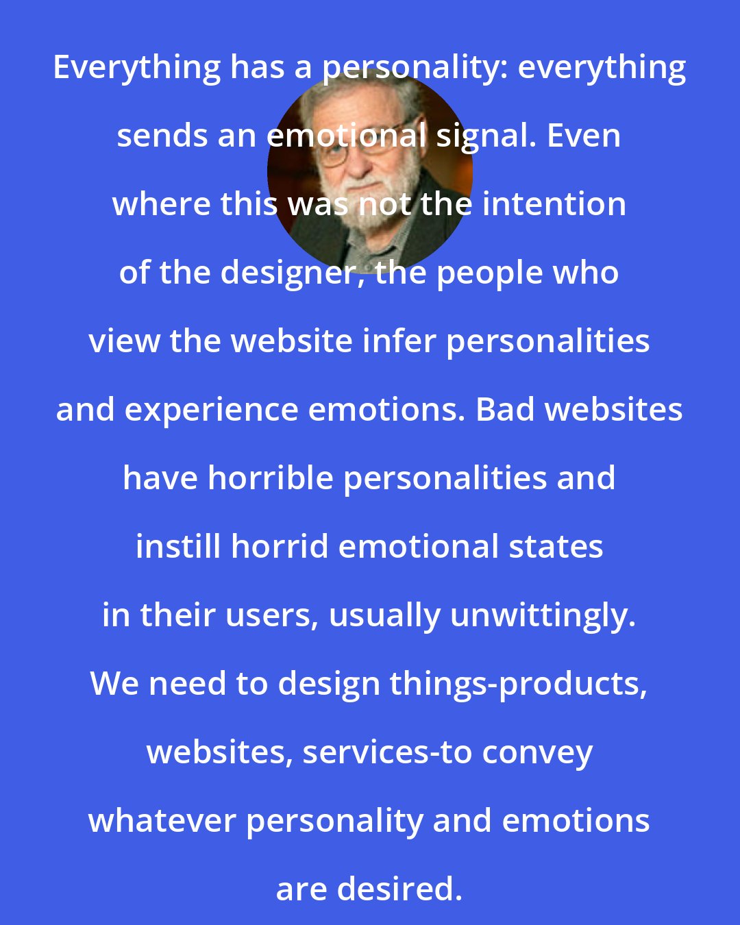 Donald A. Norman: Everything has a personality: everything sends an emotional signal. Even where this was not the intention of the designer, the people who view the website infer personalities and experience emotions. Bad websites have horrible personalities and instill horrid emotional states in their users, usually unwittingly. We need to design things-products, websites, services-to convey whatever personality and emotions are desired.