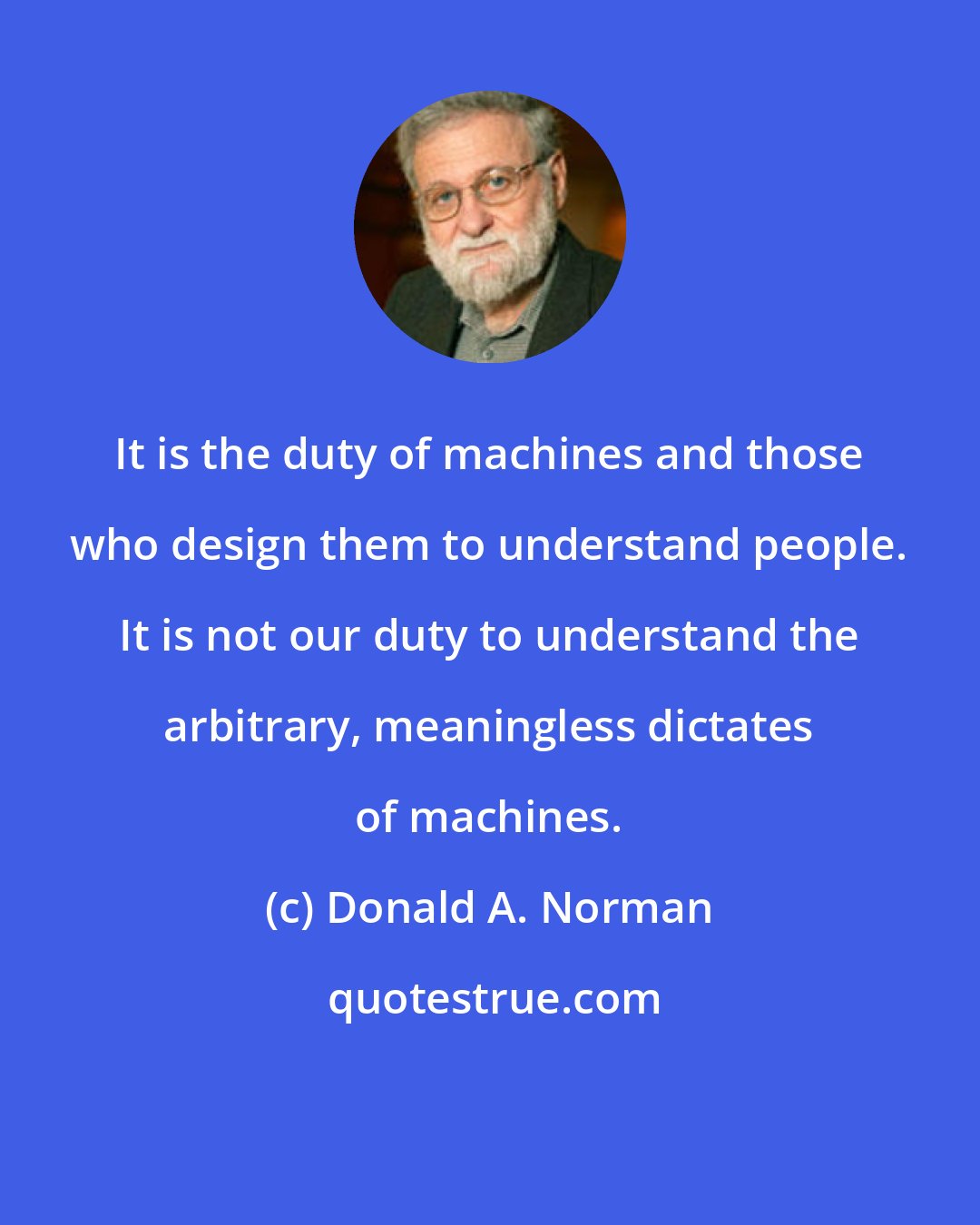 Donald A. Norman: It is the duty of machines and those who design them to understand people. It is not our duty to understand the arbitrary, meaningless dictates of machines.