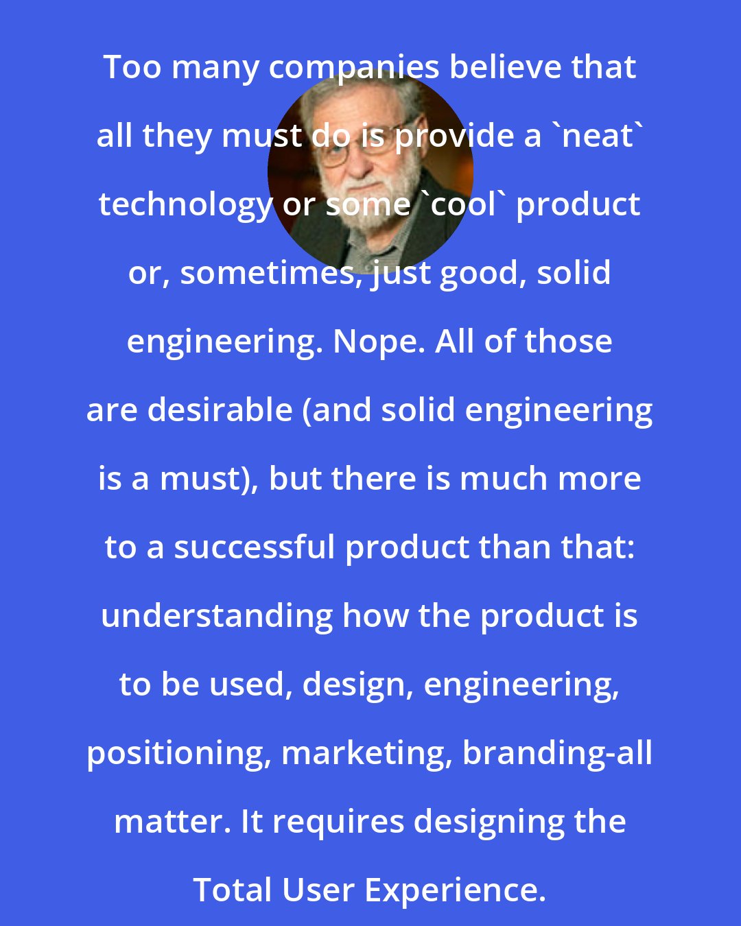 Donald A. Norman: Too many companies believe that all they must do is provide a 'neat' technology or some 'cool' product or, sometimes, just good, solid engineering. Nope. All of those are desirable (and solid engineering is a must), but there is much more to a successful product than that: understanding how the product is to be used, design, engineering, positioning, marketing, branding-all matter. It requires designing the Total User Experience.