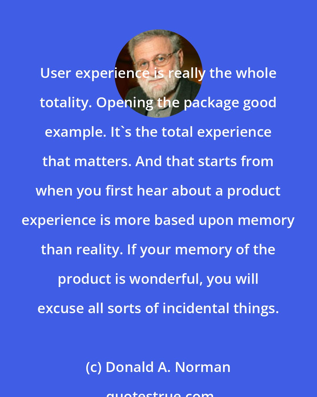 Donald A. Norman: User experience is really the whole totality. Opening the package good example. It's the total experience that matters. And that starts from when you first hear about a product experience is more based upon memory than reality. If your memory of the product is wonderful, you will excuse all sorts of incidental things.