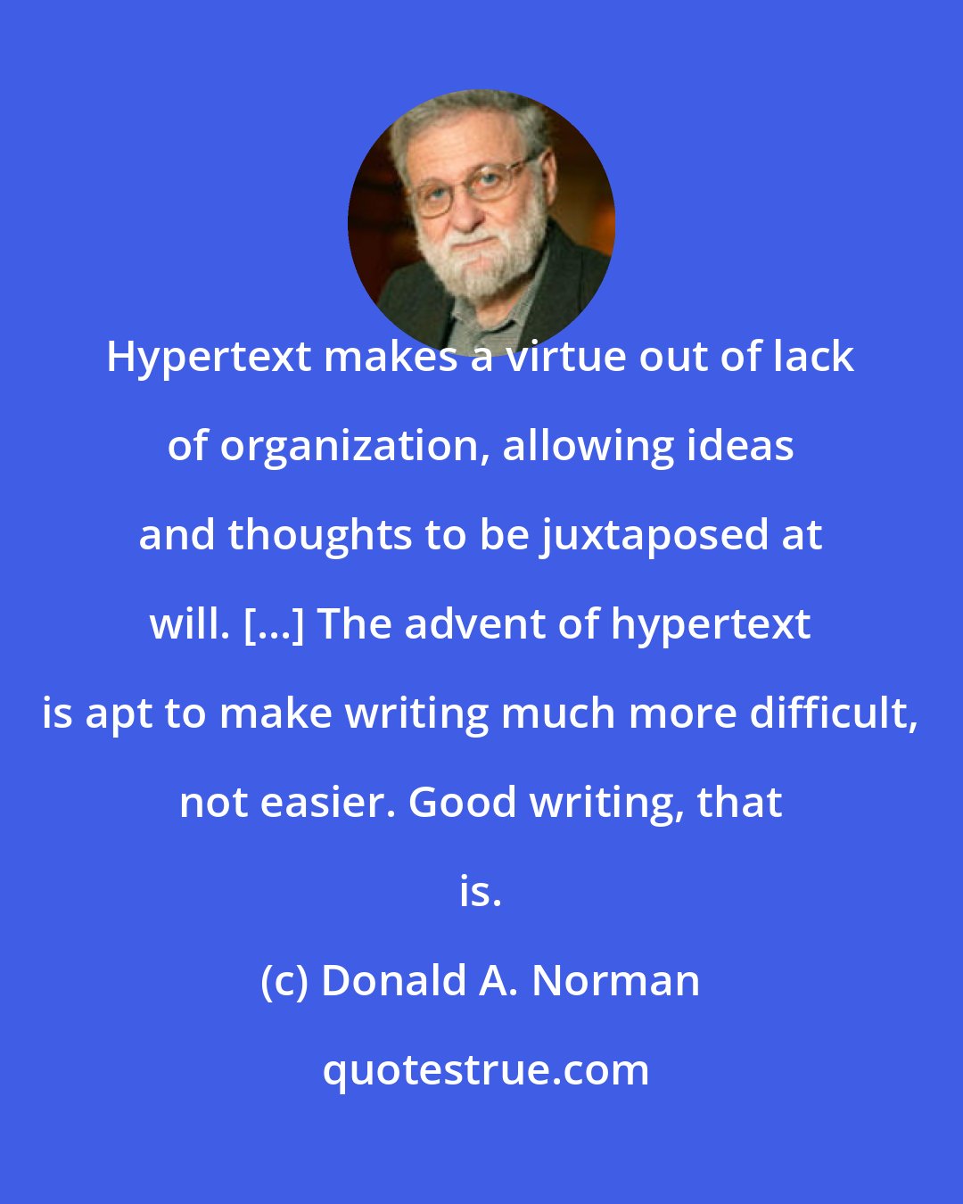 Donald A. Norman: Hypertext makes a virtue out of lack of organization, allowing ideas and thoughts to be juxtaposed at will. [...] The advent of hypertext is apt to make writing much more difficult, not easier. Good writing, that is.