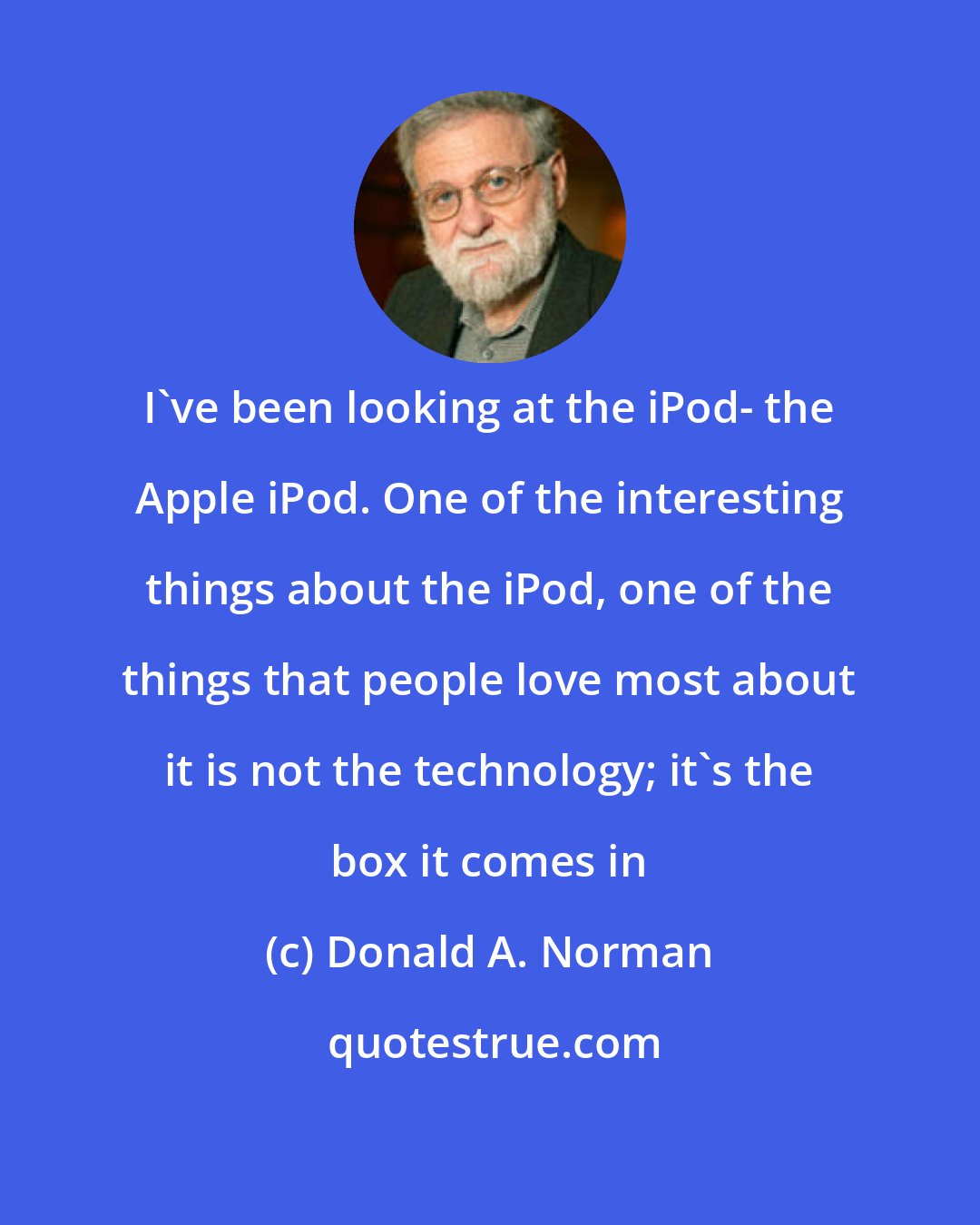 Donald A. Norman: I've been looking at the iPod- the Apple iPod. One of the interesting things about the iPod, one of the things that people love most about it is not the technology; it's the box it comes in