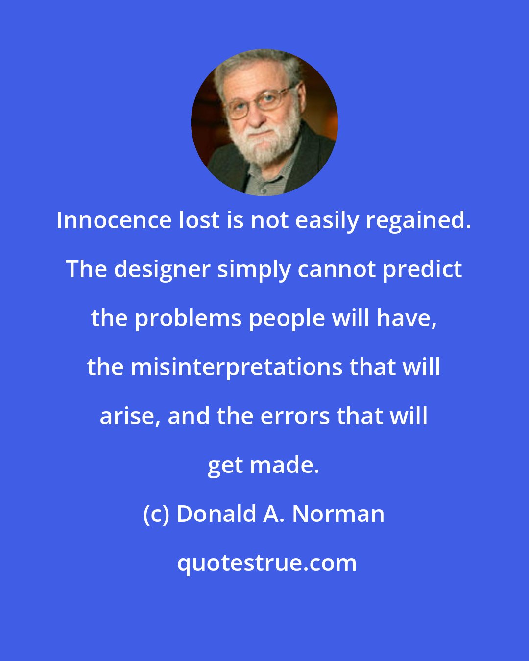 Donald A. Norman: Innocence lost is not easily regained. The designer simply cannot predict the problems people will have, the misinterpretations that will arise, and the errors that will get made.