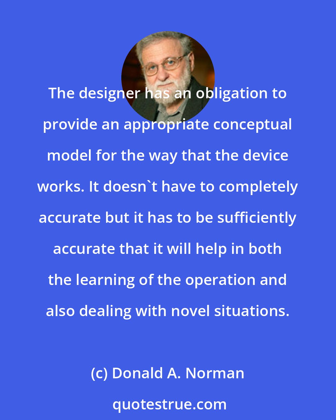 Donald A. Norman: The designer has an obligation to provide an appropriate conceptual model for the way that the device works. It doesn't have to completely accurate but it has to be sufficiently accurate that it will help in both the learning of the operation and also dealing with novel situations.
