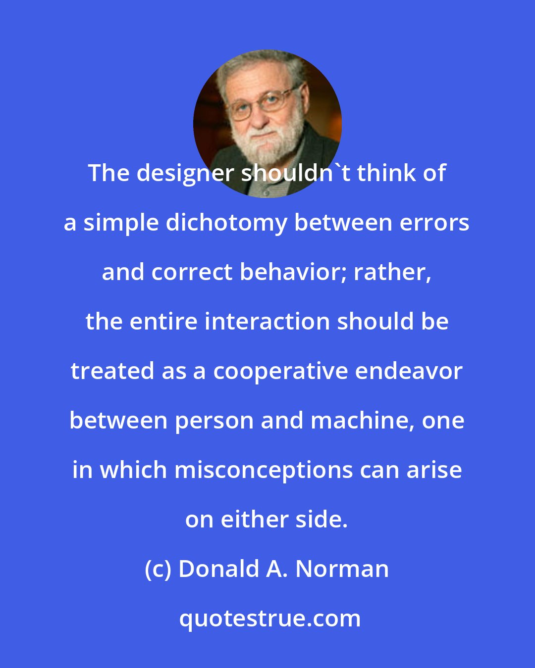 Donald A. Norman: The designer shouldn't think of a simple dichotomy between errors and correct behavior; rather, the entire interaction should be treated as a cooperative endeavor between person and machine, one in which misconceptions can arise on either side.