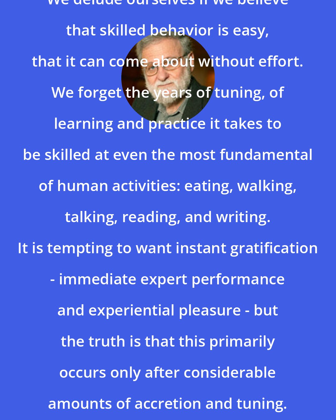 Donald A. Norman: We delude ourselves if we believe that skilled behavior is easy, that it can come about without effort. We forget the years of tuning, of learning and practice it takes to be skilled at even the most fundamental of human activities: eating, walking, talking, reading, and writing. It is tempting to want instant gratification - immediate expert performance and experiential pleasure - but the truth is that this primarily occurs only after considerable amounts of accretion and tuning.