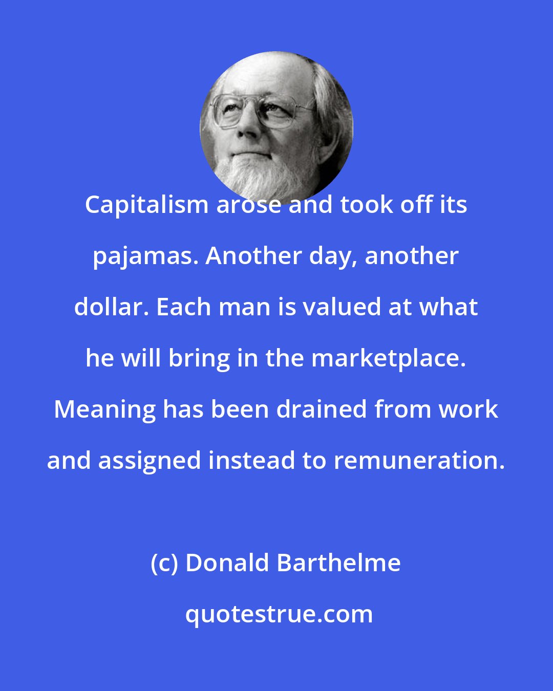 Donald Barthelme: Capitalism arose and took off its pajamas. Another day, another dollar. Each man is valued at what he will bring in the marketplace. Meaning has been drained from work and assigned instead to remuneration.