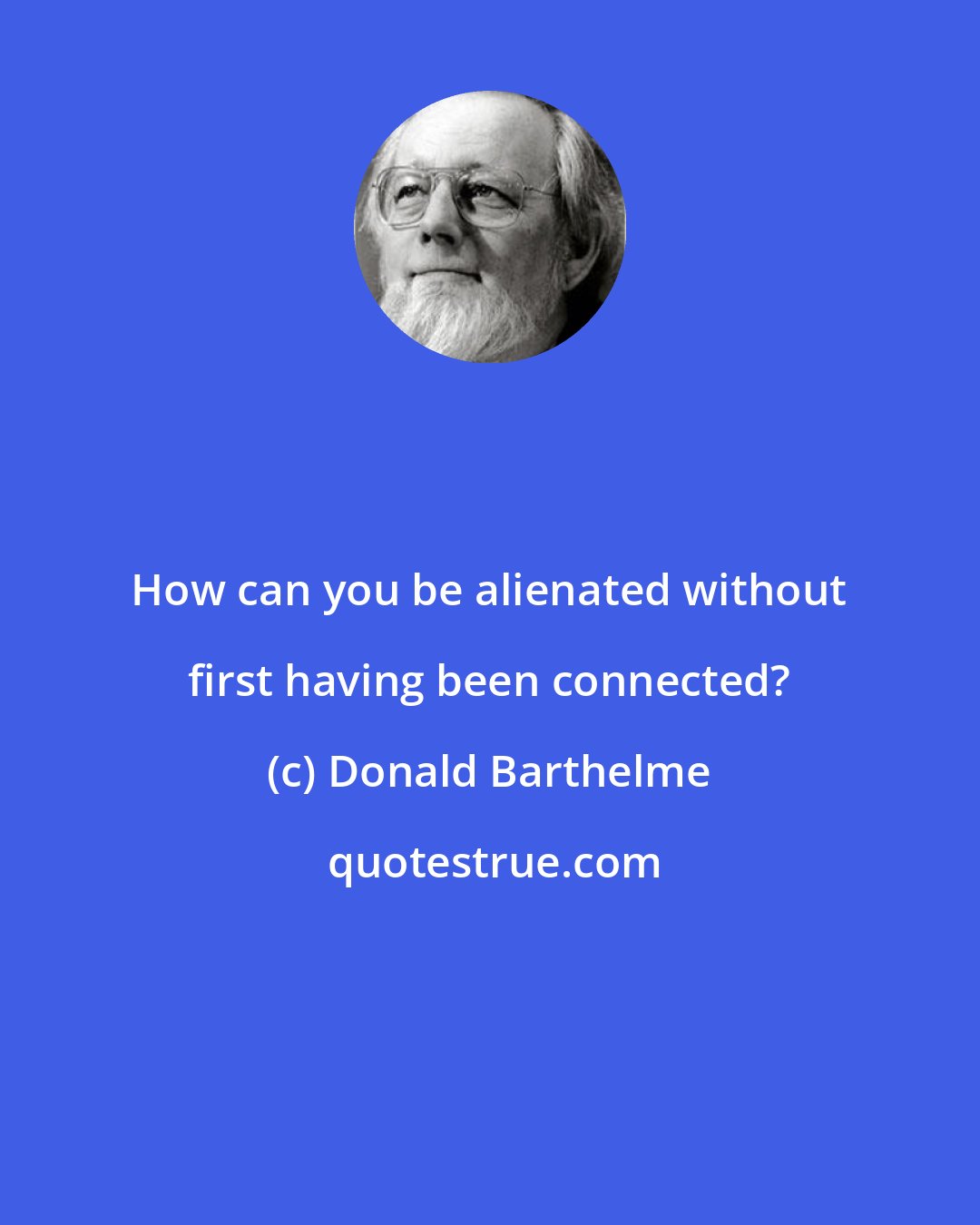 Donald Barthelme: How can you be alienated without first having been connected?