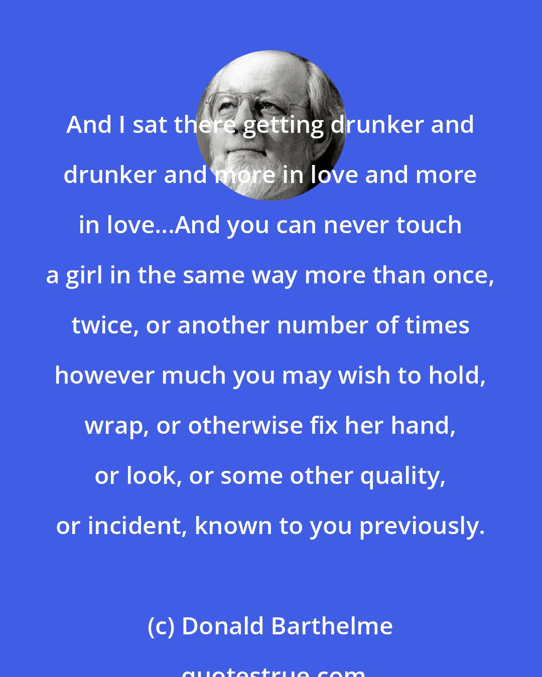 Donald Barthelme: And I sat there getting drunker and drunker and more in love and more in love...And you can never touch a girl in the same way more than once, twice, or another number of times however much you may wish to hold, wrap, or otherwise fix her hand, or look, or some other quality, or incident, known to you previously.