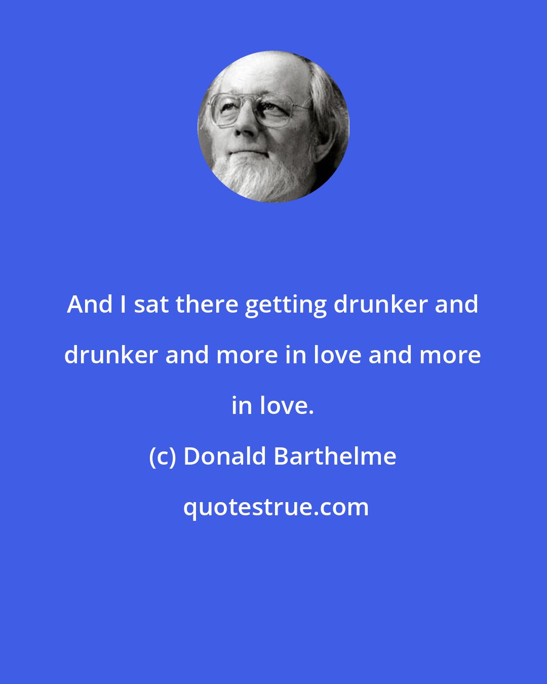 Donald Barthelme: And I sat there getting drunker and drunker and more in love and more in love.