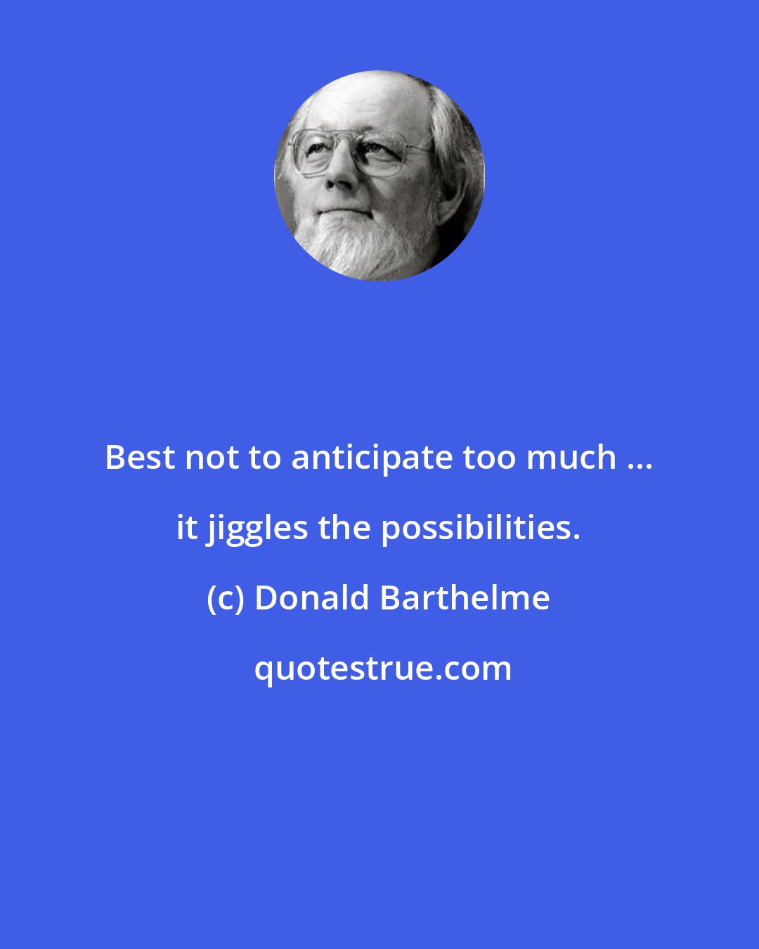 Donald Barthelme: Best not to anticipate too much ... it jiggles the possibilities.