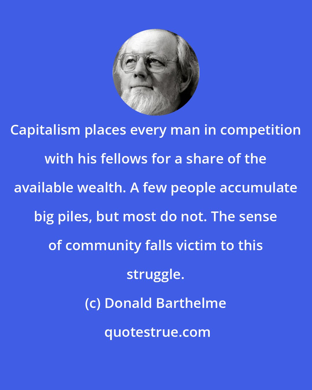 Donald Barthelme: Capitalism places every man in competition with his fellows for a share of the available wealth. A few people accumulate big piles, but most do not. The sense of community falls victim to this struggle.