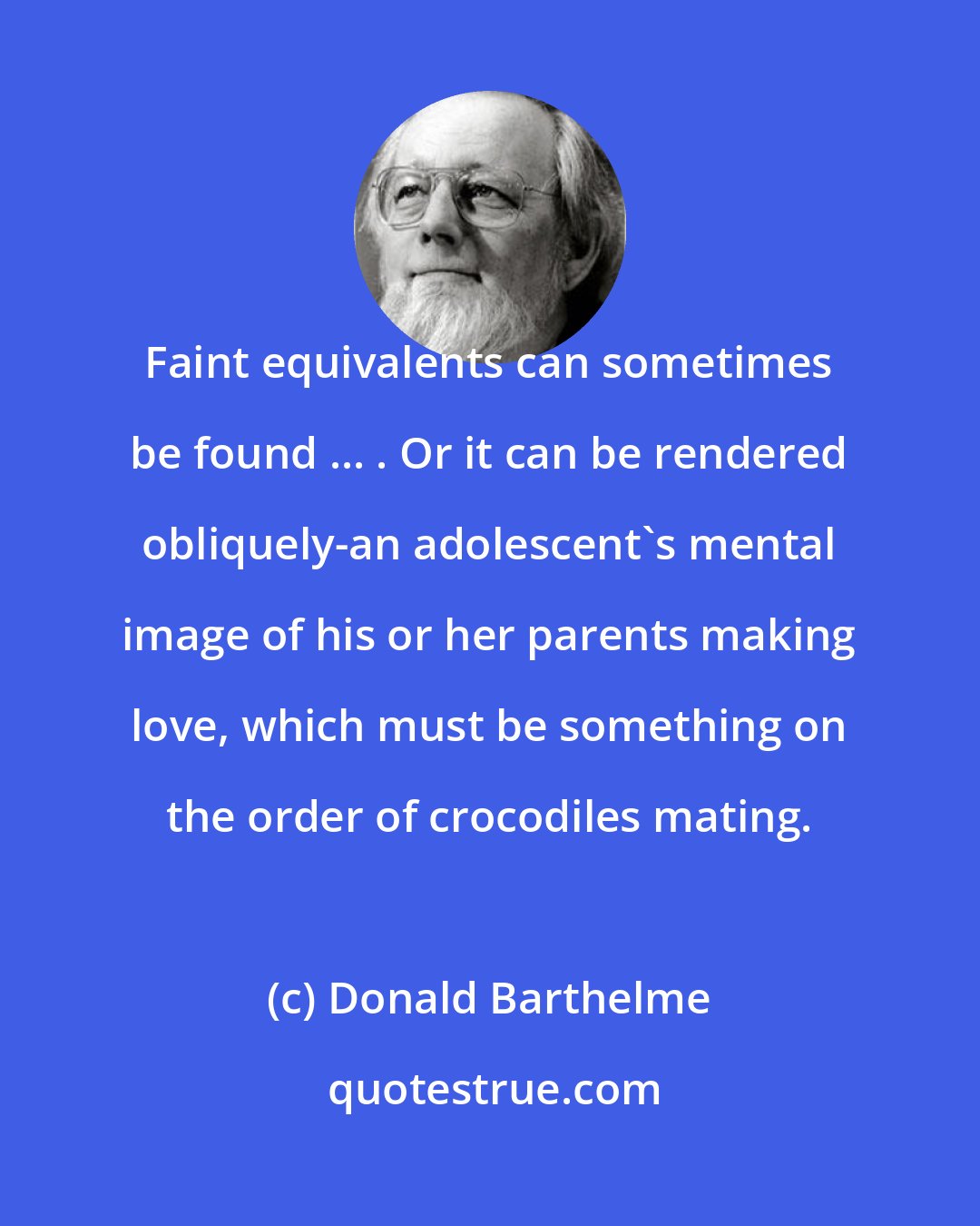 Donald Barthelme: Faint equivalents can sometimes be found ... . Or it can be rendered obliquely-an adolescent's mental image of his or her parents making love, which must be something on the order of crocodiles mating.