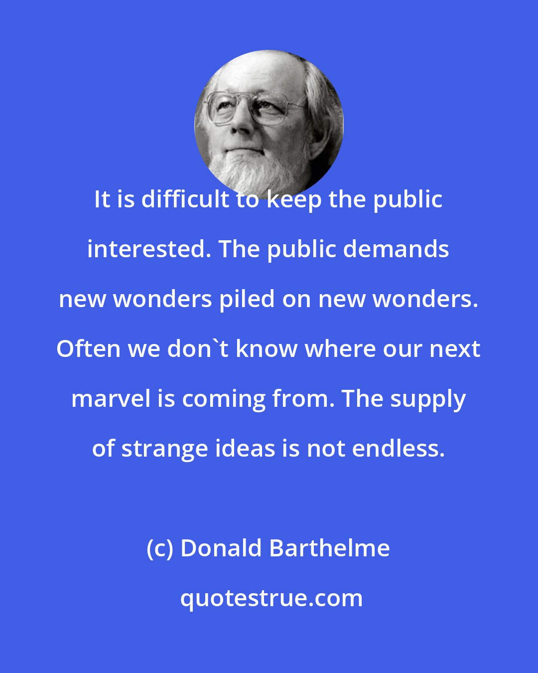 Donald Barthelme: It is difficult to keep the public interested. The public demands new wonders piled on new wonders. Often we don't know where our next marvel is coming from. The supply of strange ideas is not endless.