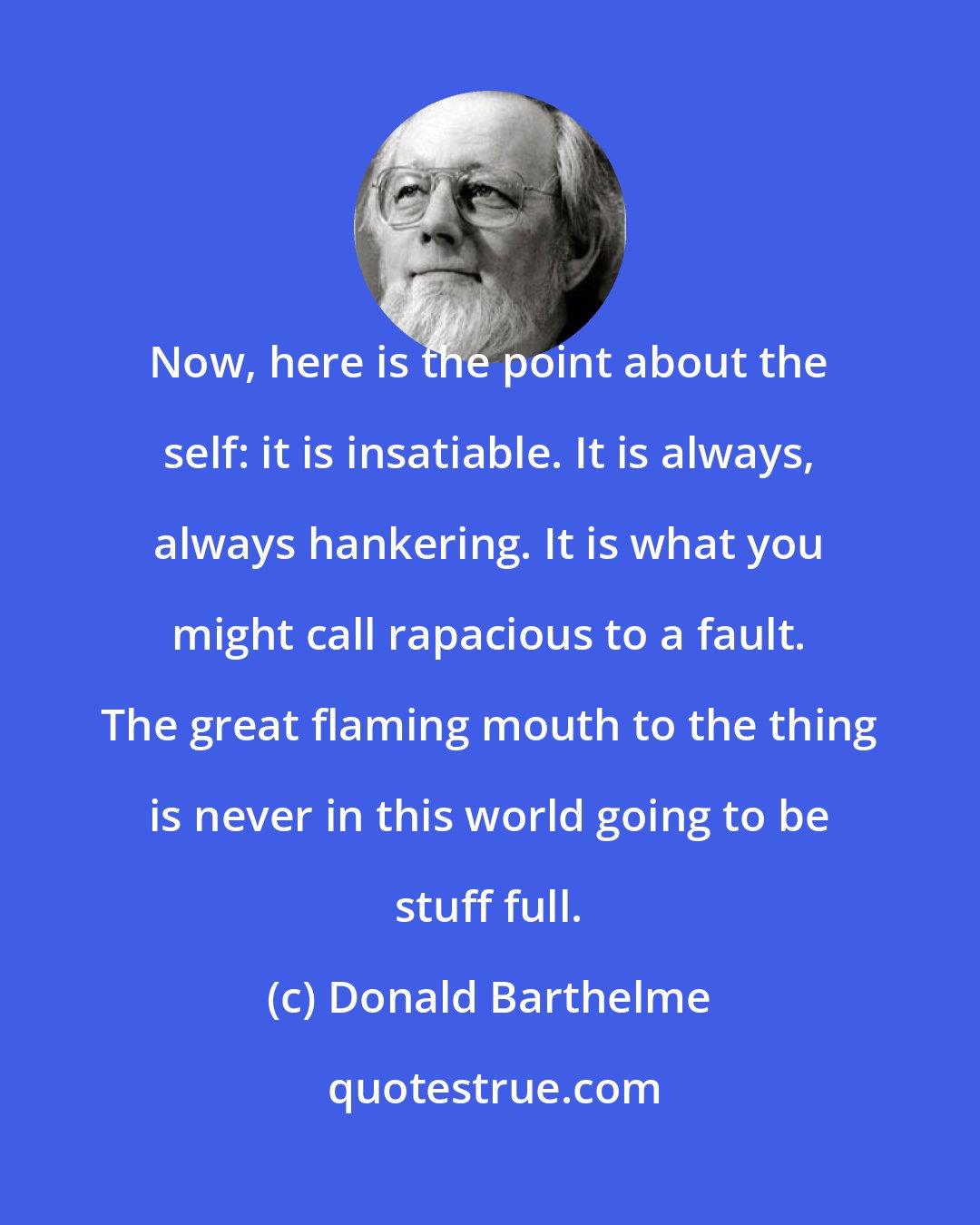 Donald Barthelme: Now, here is the point about the self: it is insatiable. It is always, always hankering. It is what you might call rapacious to a fault. The great flaming mouth to the thing is never in this world going to be stuff full.