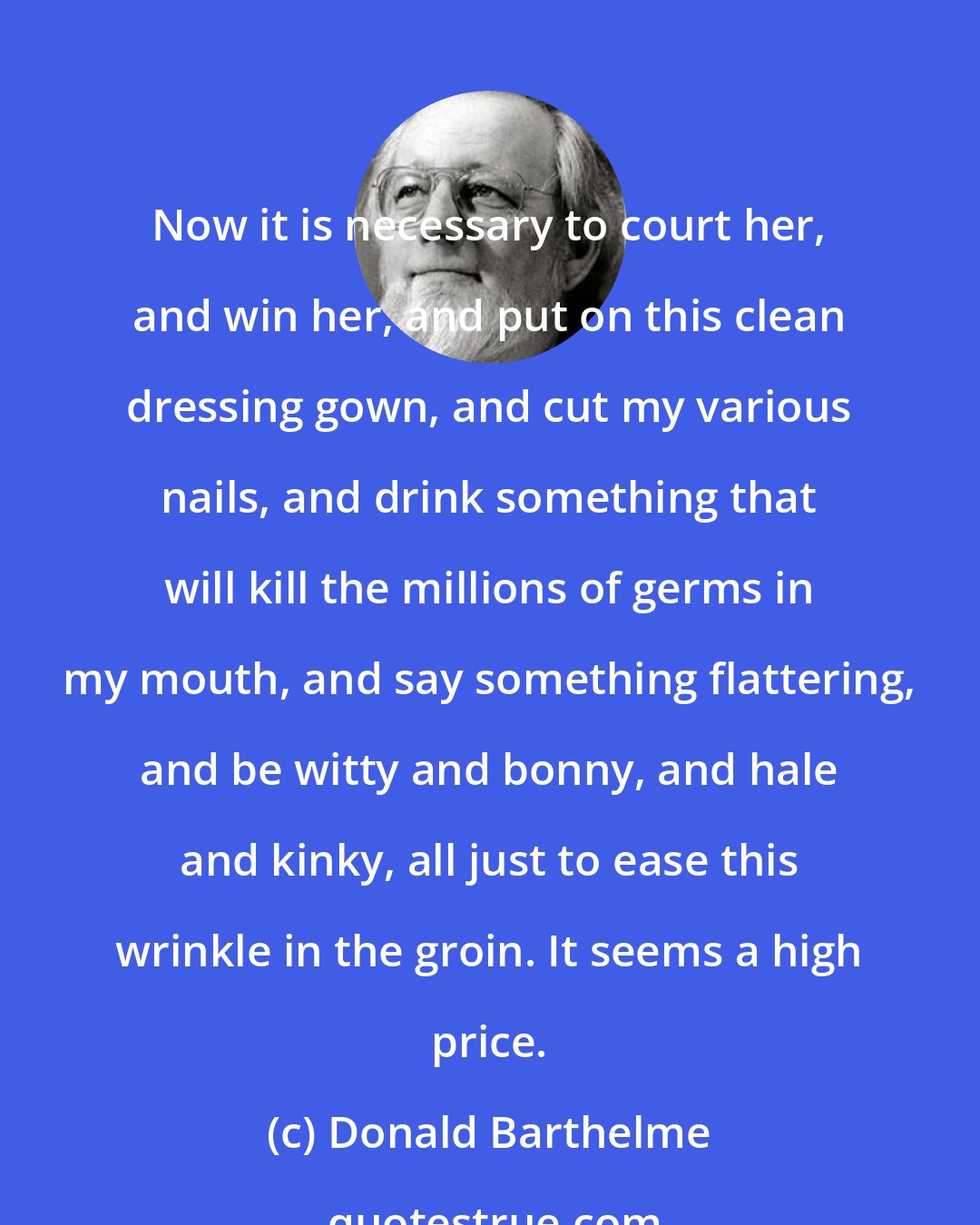 Donald Barthelme: Now it is necessary to court her, and win her, and put on this clean dressing gown, and cut my various nails, and drink something that will kill the millions of germs in my mouth, and say something flattering, and be witty and bonny, and hale and kinky, all just to ease this wrinkle in the groin. It seems a high price.