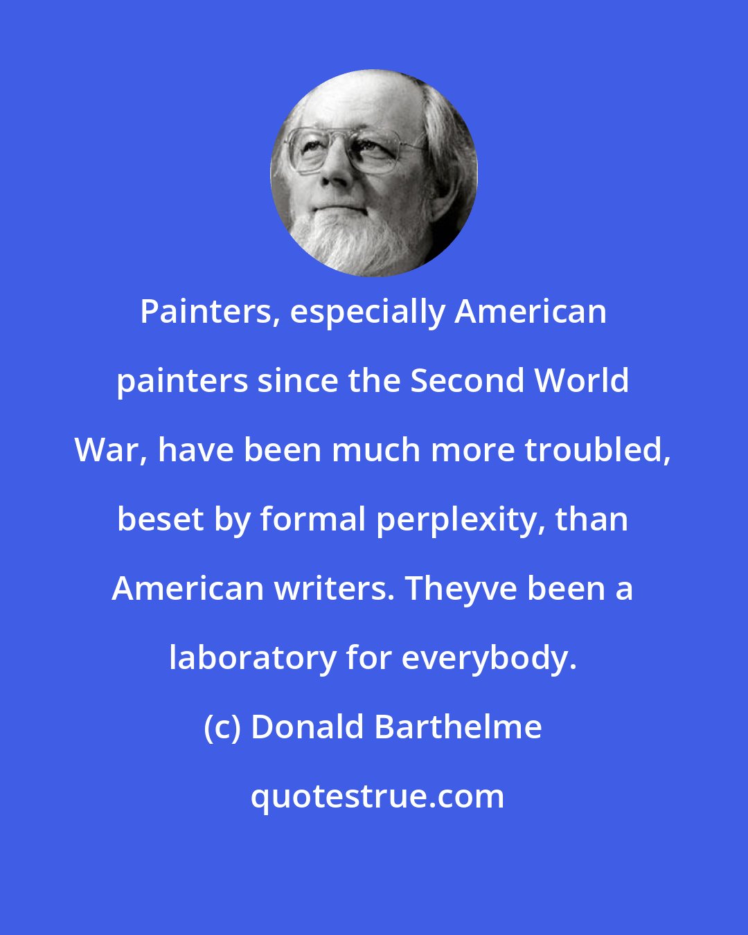 Donald Barthelme: Painters, especially American painters since the Second World War, have been much more troubled, beset by formal perplexity, than American writers. Theyve been a laboratory for everybody.