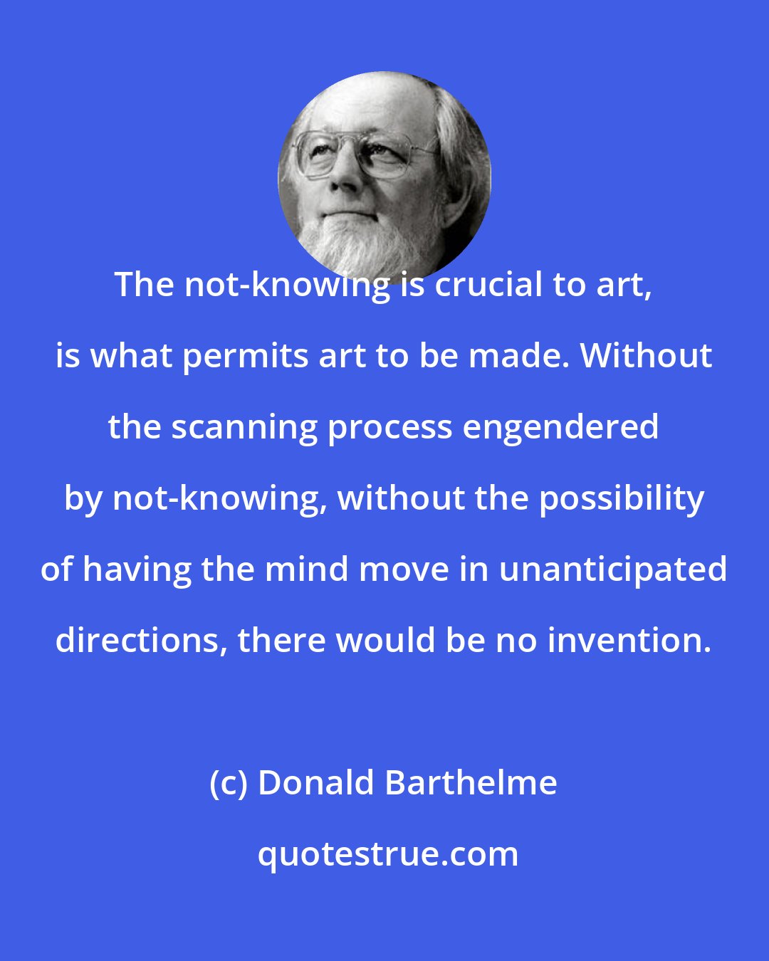 Donald Barthelme: The not-knowing is crucial to art, is what permits art to be made. Without the scanning process engendered by not-knowing, without the possibility of having the mind move in unanticipated directions, there would be no invention.