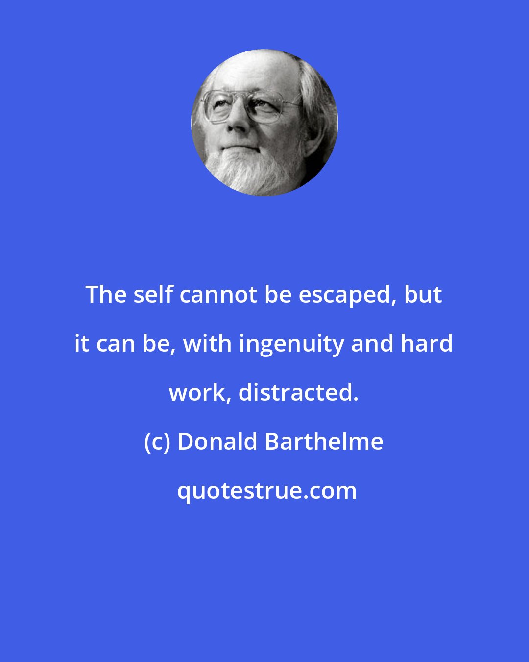 Donald Barthelme: The self cannot be escaped, but it can be, with ingenuity and hard work, distracted.