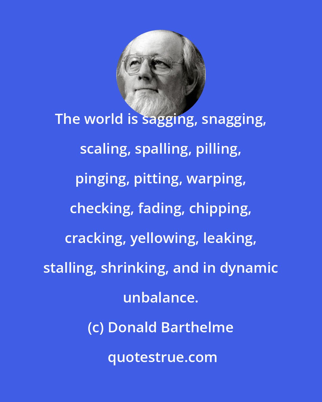 Donald Barthelme: The world is sagging, snagging, scaling, spalling, pilling, pinging, pitting, warping, checking, fading, chipping, cracking, yellowing, leaking, stalling, shrinking, and in dynamic unbalance.