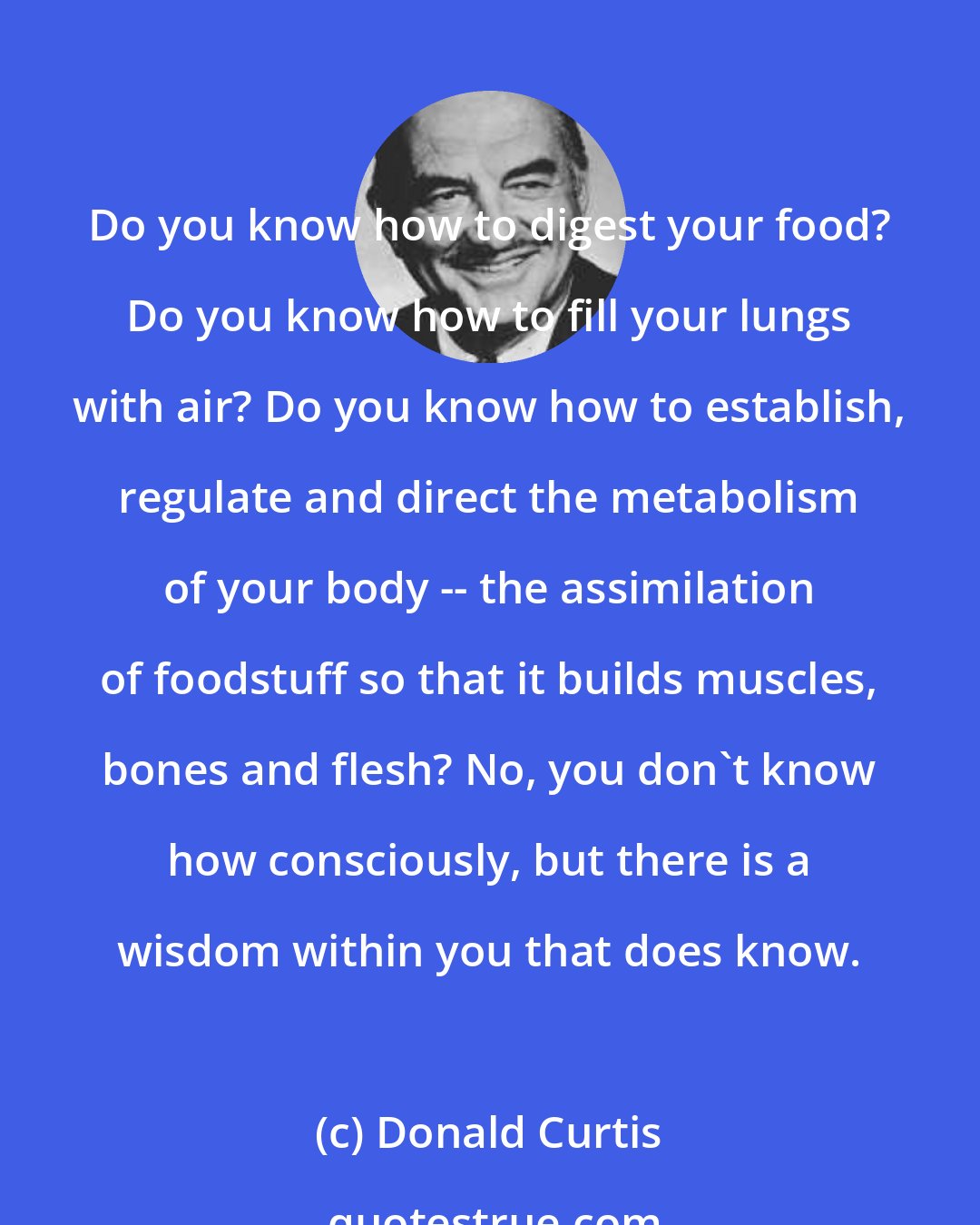 Donald Curtis: Do you know how to digest your food? Do you know how to fill your lungs with air? Do you know how to establish, regulate and direct the metabolism of your body -- the assimilation of foodstuff so that it builds muscles, bones and flesh? No, you don't know how consciously, but there is a wisdom within you that does know.