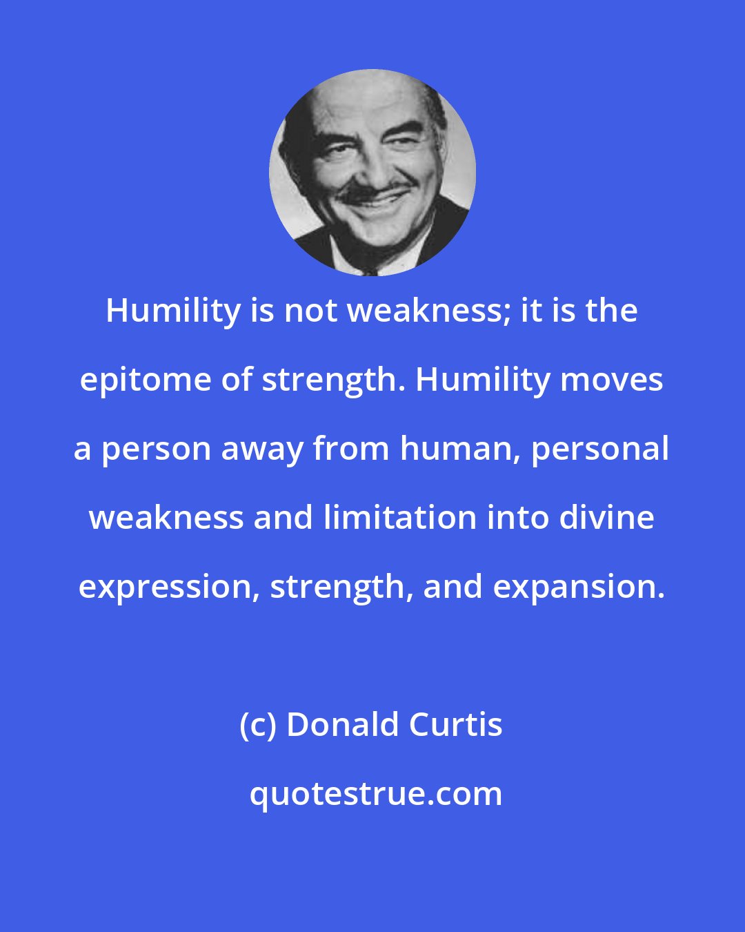 Donald Curtis: Humility is not weakness; it is the epitome of strength. Humility moves a person away from human, personal weakness and limitation into divine expression, strength, and expansion.