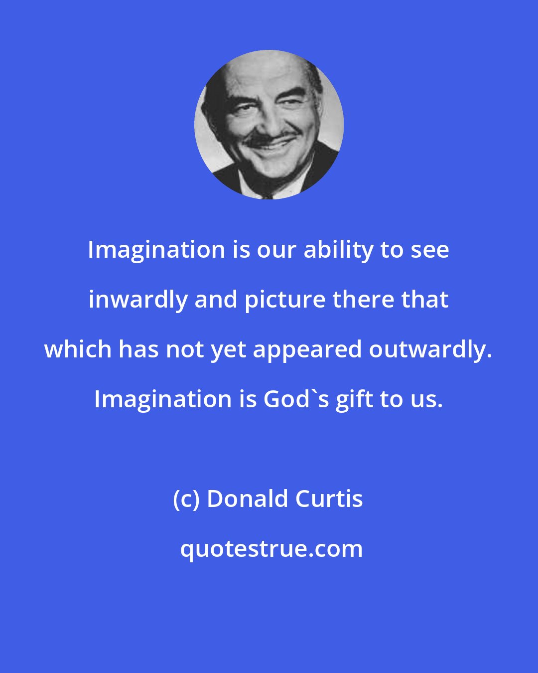 Donald Curtis: Imagination is our ability to see inwardly and picture there that which has not yet appeared outwardly. Imagination is God's gift to us.