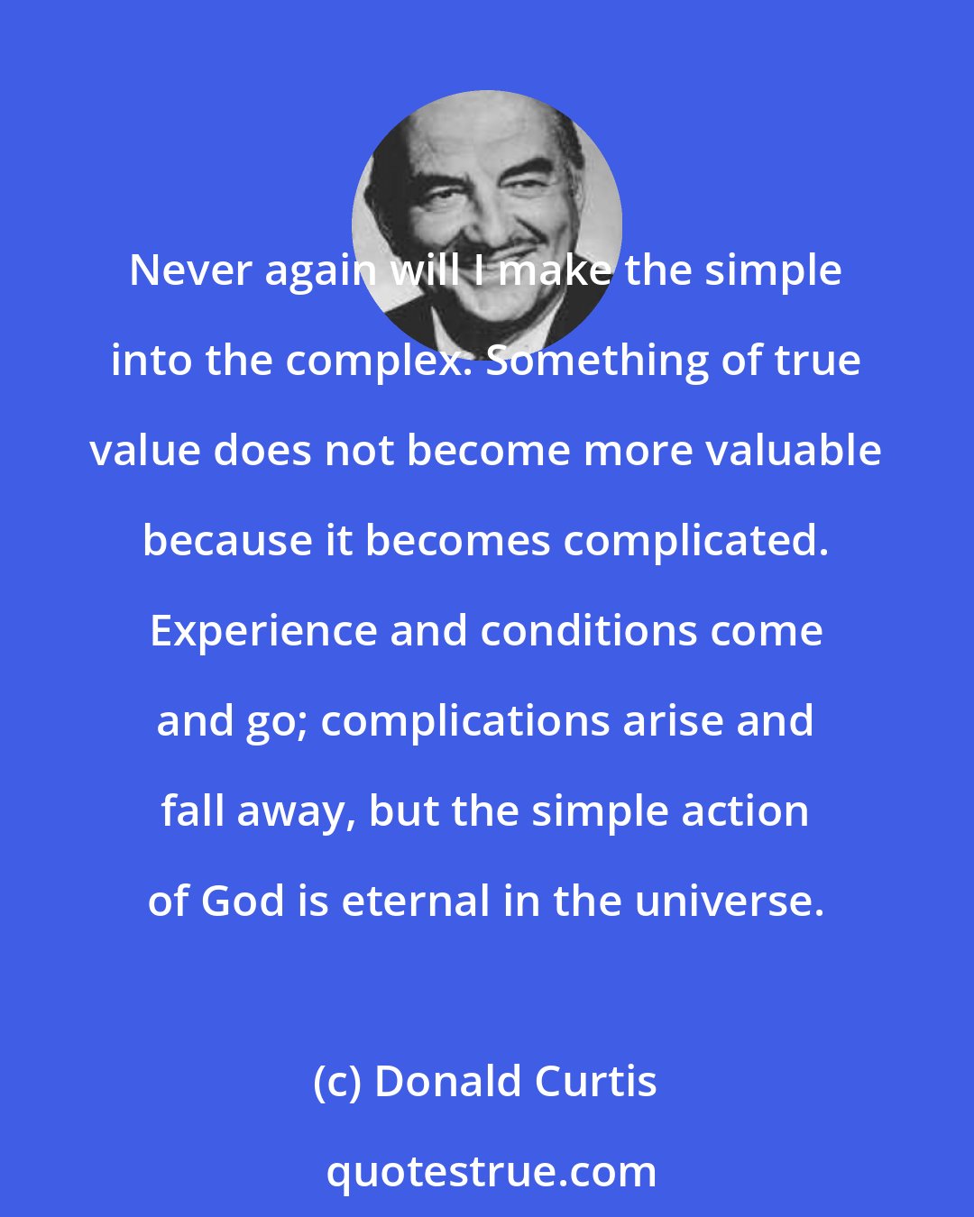 Donald Curtis: Never again will I make the simple into the complex. Something of true value does not become more valuable because it becomes complicated. Experience and conditions come and go; complications arise and fall away, but the simple action of God is eternal in the universe.