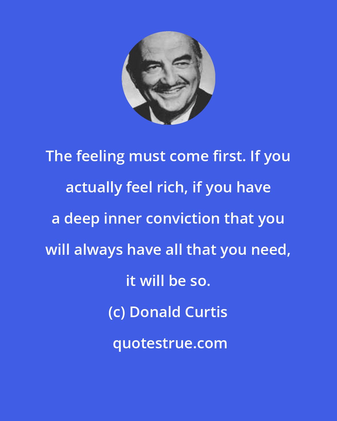 Donald Curtis: The feeling must come first. If you actually feel rich, if you have a deep inner conviction that you will always have all that you need, it will be so.